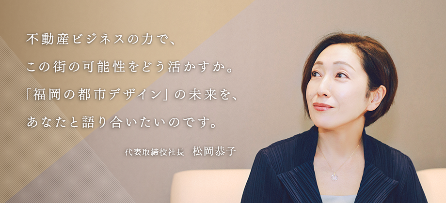 不動産ビジネスの力で、この街の可能性をどう活かすか。「福岡の都市デザイン」の未来を、あなたと語り合いたいのです。代表取締役社長  松岡恭子